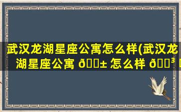 武汉龙湖星座公寓怎么样(武汉龙湖星座公寓 🐱 怎么样 🐳 啊)